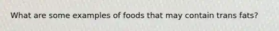 What are some examples of foods that may contain trans fats?