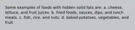 Some examples of foods with hidden solid fats are: a. cheese, lettuce, and fruit juices. b. fried foods, sauces, dips, and lunch meats. c. fish, rice, and nuts. d. baked potatoes, vegetables, and fruit