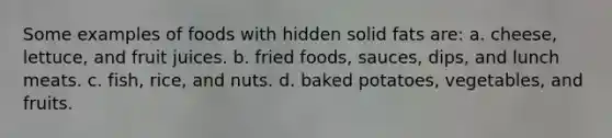 Some examples of foods with hidden solid fats are: a. cheese, lettuce, and fruit juices. b. fried foods, sauces, dips, and lunch meats. c. fish, rice, and nuts. d. baked potatoes, vegetables, and fruits.