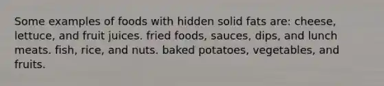 Some examples of foods with hidden solid fats are: cheese, lettuce, and fruit juices. fried foods, sauces, dips, and lunch meats. fish, rice, and nuts. baked potatoes, vegetables, and fruits.