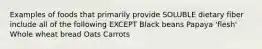 Examples of foods that primarily provide SOLUBLE dietary fiber include all of the following EXCEPT Black beans Papaya 'flesh' Whole wheat bread Oats Carrots