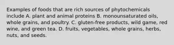 Examples of foods that are rich sources of phytochemicals include A. plant and animal proteins B. monounsaturated oils, whole grains, and poultry. C. gluten-free products, wild game, red wine, and green tea. D. fruits, vegetables, whole grains, herbs, nuts, and seeds.