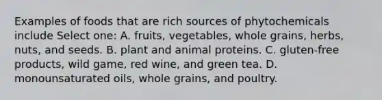 Examples of foods that are rich sources of phytochemicals include Select one: A. fruits, vegetables, whole grains, herbs, nuts, and seeds. B. plant and animal proteins. C. gluten-free products, wild game, red wine, and green tea. D. monounsaturated oils, whole grains, and poultry.