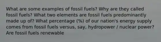 What are some examples of fossil fuels? Why are they called fossil fuels? What two elements are fossil fuels predominantly made up of? What percentage (%) of our nation's energy supply comes from fossil fuels versus, say, hydropower / nuclear power? Are fossil fuels renewable