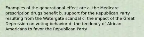 Examples of the generational effect are a. the Medicare prescription drugs benefit b. support for the Republican Party resulting from the Watergate scandal c. the impact of the Great Depression on voting behavior d. the tendency of African Americans to favor the Republican Party