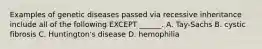 Examples of genetic diseases passed via recessive inheritance include all of the following EXCEPT ______. A. Tay-Sachs B. cystic fibrosis C. Huntington's disease D. hemophilia