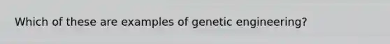 Which of these are examples of genetic engineering?