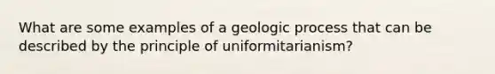 What are some examples of a geologic process that can be described by the principle of uniformitarianism?