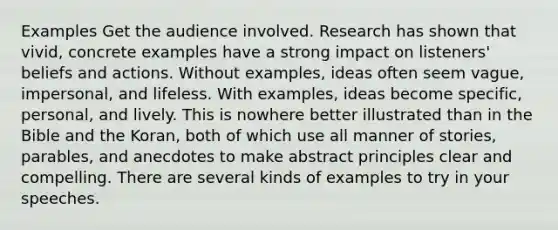 Examples Get the audience involved. Research has shown that vivid, concrete examples have a strong impact on listeners' beliefs and actions. Without examples, ideas often seem vague, impersonal, and lifeless. With examples, ideas become specific, personal, and lively. This is nowhere better illustrated than in the Bible and the Koran, both of which use all manner of stories, parables, and anecdotes to make abstract principles clear and compelling. There are several kinds of examples to try in your speeches.