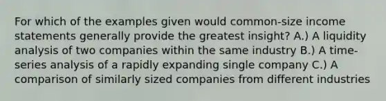 For which of the examples given would common-size income statements generally provide the greatest insight? A.) A liquidity analysis of two companies within the same industry B.) A time-series analysis of a rapidly expanding single company C.) A comparison of similarly sized companies from different industries