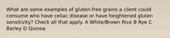 What are some examples of gluten-free grains a client could consume who have celiac disease or have heightened gluten sensitivity? Check all that apply. A White/Brown Rice B Rye C Barley D Quinoa