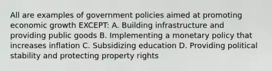 All are examples of government policies aimed at promoting economic growth EXCEPT: A. Building infrastructure and providing public goods B. Implementing a <a href='https://www.questionai.com/knowledge/kEE0G7Llsx-monetary-policy' class='anchor-knowledge'>monetary policy</a> that increases inflation C. Subsidizing education D. Providing political stability and protecting property rights