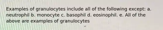 Examples of granulocytes include all of the following except: a. neutrophil b. monocyte c. basophil d. eosinophil. e. All of the above are examples of granulocytes