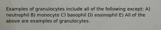 Examples of granulocytes include all of the following except: A) neutrophil B) monocyte C) basophil D) eosinophil E) All of the above are examples of granulocytes.