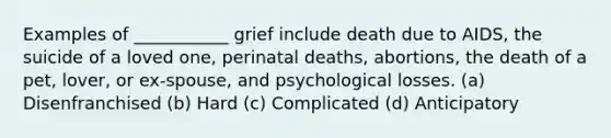 Examples of ___________ grief include death due to AIDS, the suicide of a loved one, perinatal deaths, abortions, the death of a pet, lover, or ex-spouse, and psychological losses. (a) Disenfranchised (b) Hard (c) Complicated (d) Anticipatory