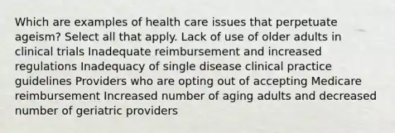 Which are examples of health care issues that perpetuate ageism? Select all that apply. Lack of use of older adults in clinical trials Inadequate reimbursement and increased regulations Inadequacy of single disease clinical practice guidelines Providers who are opting out of accepting Medicare reimbursement Increased number of aging adults and decreased number of geriatric providers