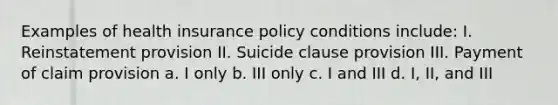 Examples of health insurance policy conditions include: I. Reinstatement provision II. Suicide clause provision III. Payment of claim provision a. I only b. III only c. I and III d. I, II, and III