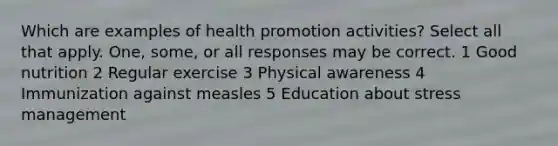 Which are examples of health promotion activities? Select all that apply. One, some, or all responses may be correct. 1 Good nutrition 2 Regular exercise 3 Physical awareness 4 Immunization against measles 5 Education about stress management