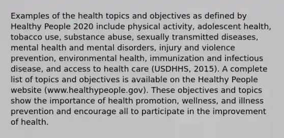 Examples of the health topics and objectives as defined by Healthy People 2020 include physical activity, adolescent health, tobacco use, substance abuse, sexually transmitted diseases, mental health and mental disorders, injury and violence prevention, environmental health, immunization and infectious disease, and access to health care (USDHHS, 2015). A complete list of topics and objectives is available on the Healthy People website (www.healthypeople.gov). These objectives and topics show the importance of health promotion, wellness, and illness prevention and encourage all to participate in the improvement of health.