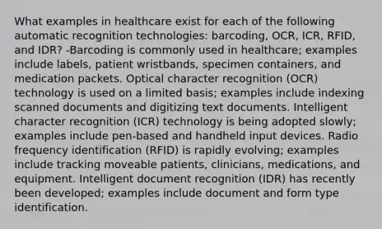 What examples in healthcare exist for each of the following automatic recognition technologies: barcoding, OCR, ICR, RFID, and IDR? -Barcoding is commonly used in healthcare; examples include labels, patient wristbands, specimen containers, and medication packets. Optical character recognition (OCR) technology is used on a limited basis; examples include indexing scanned documents and digitizing text documents. Intelligent character recognition (ICR) technology is being adopted slowly; examples include pen-based and handheld input devices. Radio frequency identification (RFID) is rapidly evolving; examples include tracking moveable patients, clinicians, medications, and equipment. Intelligent document recognition (IDR) has recently been developed; examples include document and form type identification.