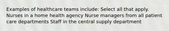 Examples of healthcare teams include: Select all that apply. Nurses in a home health agency Nurse managers from all patient care departments Staff in the central supply department