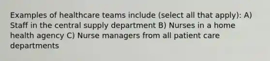 Examples of healthcare teams include (select all that apply): A) Staff in the central supply department B) Nurses in a home health agency C) Nurse managers from all patient care departments