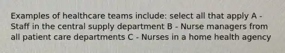 Examples of healthcare teams include: select all that apply A - Staff in the central supply department B - Nurse managers from all patient care departments C - Nurses in a home health agency