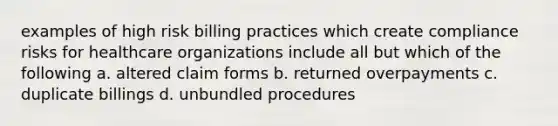 examples of high risk billing practices which create compliance risks for healthcare organizations include all but which of the following a. altered claim forms b. returned overpayments c. duplicate billings d. unbundled procedures