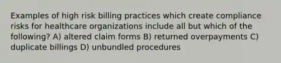 Examples of high risk billing practices which create compliance risks for healthcare organizations include all but which of the following? A) altered claim forms B) returned overpayments C) duplicate billings D) unbundled procedures