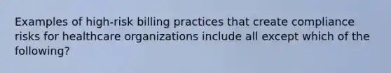 Examples of high-risk billing practices that create compliance risks for healthcare organizations include all except which of the following?