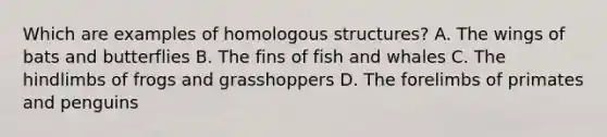 Which are examples of homologous structures? A. The wings of bats and butterflies B. The fins of fish and whales C. The hindlimbs of frogs and grasshoppers D. The forelimbs of primates and penguins