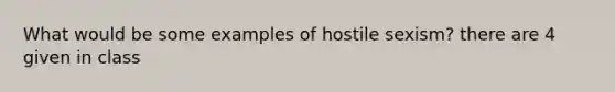 What would be some examples of hostile sexism? there are 4 given in class