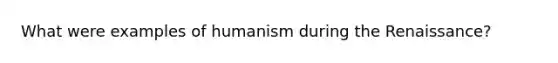 What were examples of humanism during the Renaissance?