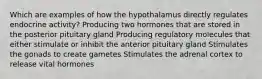 Which are examples of how the hypothalamus directly regulates endocrine activity? Producing two hormones that are stored in the posterior pituitary gland Producing regulatory molecules that either stimulate or inhibit the anterior pituitary gland Stimulates the gonads to create gametes Stimulates the adrenal cortex to release vital hormones