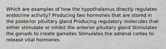 Which are examples of how the hypothalamus directly regulates endocrine activity? Producing two hormones that are stored in the posterior pituitary gland Producing regulatory molecules that either stimulate or inhibit the anterior pituitary gland Stimulates the gonads to create gametes Stimulates the adrenal cortex to release vital hormones