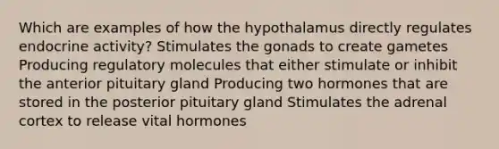 Which are examples of how the hypothalamus directly regulates endocrine activity? Stimulates the gonads to create gametes Producing regulatory molecules that either stimulate or inhibit the anterior pituitary gland Producing two hormones that are stored in the posterior pituitary gland Stimulates the adrenal cortex to release vital hormones