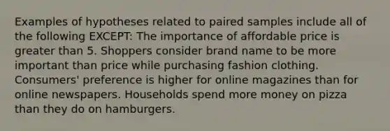 Examples of hypotheses related to paired samples include all of the following EXCEPT: The importance of affordable price is greater than 5. Shoppers consider brand name to be more important than price while purchasing fashion clothing. Consumers' preference is higher for online magazines than for online newspapers. Households spend more money on pizza than they do on hamburgers.