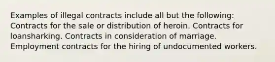 Examples of illegal contracts include all but the following: Contracts for the sale or distribution of heroin. Contracts for loansharking. Contracts in consideration of marriage. Employment contracts for the hiring of undocumented workers.