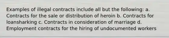 Examples of illegal contracts include all but the following: a. Contracts for the sale or distribution of heroin b. Contracts for loansharking c. Contracts in consideration of marriage d. Employment contracts for the hiring of undocumented workers