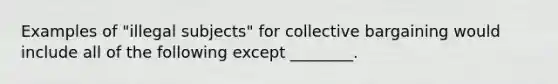 Examples of "illegal subjects" for collective bargaining would include all of the following except ________.