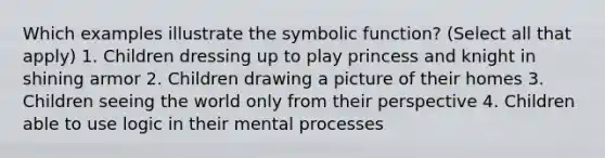 Which examples illustrate the symbolic function? (Select all that apply) 1. Children dressing up to play princess and knight in shining armor 2. Children drawing a picture of their homes 3. Children seeing the world only from their perspective 4. Children able to use logic in their mental processes