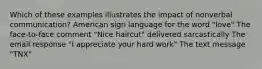 Which of these examples illustrates the impact of nonverbal communication? American sign language for the word "love" The face-to-face comment "Nice haircut" delivered sarcastically The email response "I appreciate your hard work" The text message "TNX"