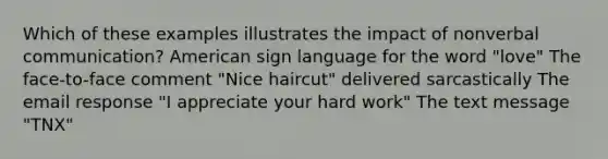 Which of these examples illustrates the impact of nonverbal communication? American sign language for the word "love" The face-to-face comment "Nice haircut" delivered sarcastically The email response "I appreciate your hard work" The text message "TNX"