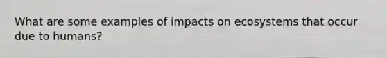 What are some examples of impacts on ecosystems that occur due to humans?