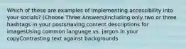 Which of these are examples of implementing accessibility into your socials? (Choose Three Answers)Including only two or three hashtags in your postsHaving content descriptions for imagesUsing common language vs. jargon in your copyContrasting text against backgrounds