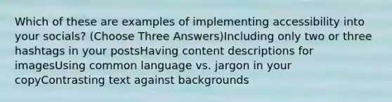 Which of these are examples of implementing accessibility into your socials? (Choose Three Answers)Including only two or three hashtags in your postsHaving content descriptions for imagesUsing common language vs. jargon in your copyContrasting text against backgrounds