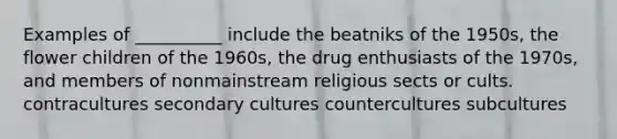 Examples of __________ include the beatniks of the 1950s, the flower children of the 1960s, the drug enthusiasts of the 1970s, and members of nonmainstream religious sects or cults. contracultures secondary cultures countercultures subcultures