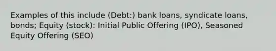 Examples of this include (Debt:) bank loans, syndicate loans, bonds; Equity (stock): Initial Public Offering (IPO), Seasoned Equity Offering (SEO)