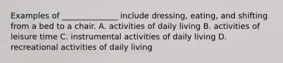 Examples of ______________ include dressing, eating, and shifting from a bed to a chair. A. activities of daily living B. activities of leisure time C. instrumental activities of daily living D. recreational activities of daily living