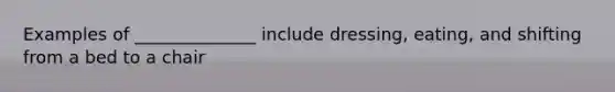 Examples of ______________ include dressing, eating, and shifting from a bed to a chair